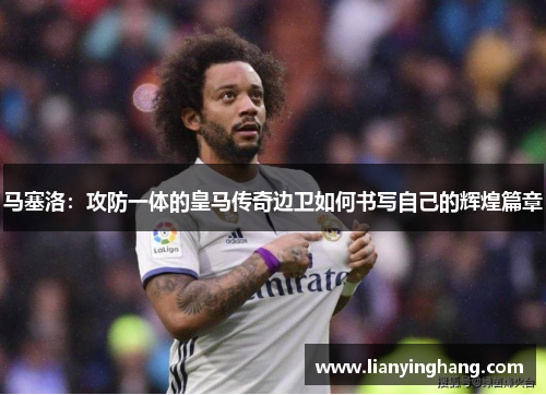 马塞洛：攻防一体的皇马传奇边卫如何书写自己的辉煌篇章