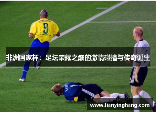 非洲国家杯：足坛荣耀之巅的激情碰撞与传奇诞生